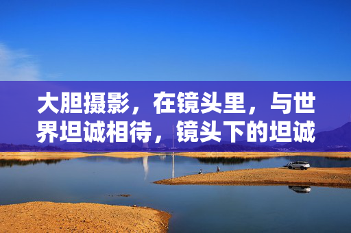 大胆摄影，在镜头里，与世界坦诚相待，镜头下的坦诚，大胆摄影与世界相待