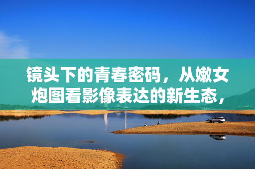 镜头下的青春密码，从嫩女炮图看影像表达的新生态，镜头下的青春密码，嫩女炮图与影像表达新生态