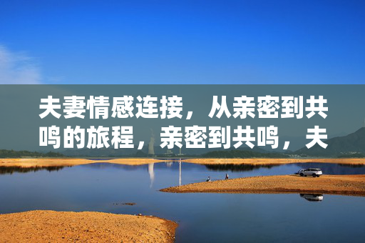 夫妻情感连接,从亲密到共鸣的旅程,亲密到共鸣,夫妻情感连接的旅程 夫妻情感连接,从亲密到共鸣的旅程,亲密到共鸣,夫妻情感连接的旅程
