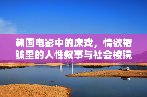 韩国电影中的床戏，情欲褶皱里的人性叙事与社会棱镜，韩国电影床戏，情欲褶皱里的人性叙事与社会棱镜