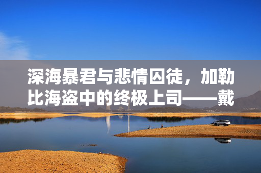 深海暴君与悲情囚徒,加勒比海盗中的终极上司——戴维·琼斯,深海暴君与悲情囚徒,加勒比海盗的终极上司戴维·琼斯 深海暴君与悲情囚徒,加勒比海盗中的终极上司——戴维·琼斯,深海暴君与悲情囚徒,加勒比海盗的终极上司戴维·琼斯