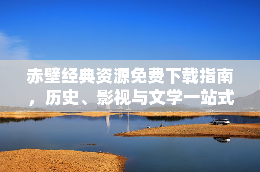 赤壁经典资源免费下载指南,历史、影视与文学一站式获取,赤壁经典资源免费下载,历史影视文学一站式指南 赤壁经典资源免费下载指南,历史、影视与文学一站式获取,赤壁经典资源免费下载,历史影视文学一站式指南