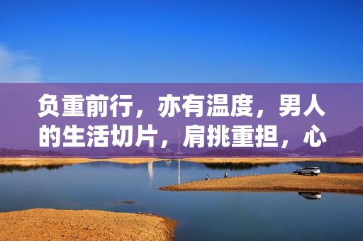 负重前行，亦有温度，男人的生活切片，肩挑重担，心有暖光，男人的生活切片