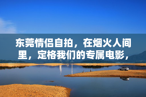东莞情侣自拍,在烟火人间里,定格我们的专属电影,烟火人间里,定格我们的专属电影 东莞情侣自拍,在烟火人间里,定格我们的专属电影,烟火人间里,定格我们的专属电影