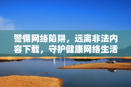 警惕网络陷阱，远离非法内容下载，守护健康网络生活，警惕非法下载陷阱，守护健康网络生活