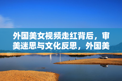 外国美女视频走红背后,审美迷思与文化反思,外国美女视频走红,审美迷思与文化反思 外国美女视频走红背后,审美迷思与文化反思,外国美女视频走红,审美迷思与文化反思