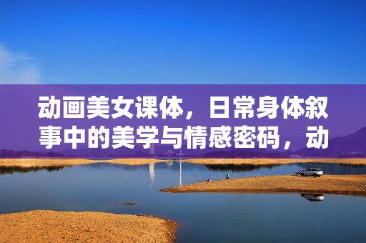 动画美女课体，日常身体叙事中的美学与情感密码，动画美女的身体叙事，日常美学与情感密码