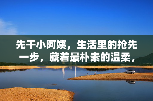 先干小阿姨，生活里的抢先一步，藏着最朴素的温柔，抢先一步的生活小事，藏着最朴素的温柔