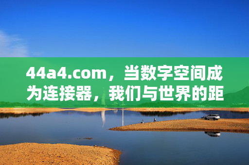 44a4.com，当数字空间成为连接器，我们与世界的距离正被重新定义，数字空间，重新定义世界的连接距离