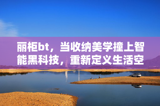 丽柜bt,当收纳美学撞上智能黑科技,重新定义生活空间的秩序感密码,丽柜bt,收纳美学与智能黑科技重构生活空间秩序感 丽柜bt,当收纳美学撞上智能黑科技,重新定义生活空间的秩序感密码,丽柜bt,收纳美学与智能黑科技重构生活空间秩序感