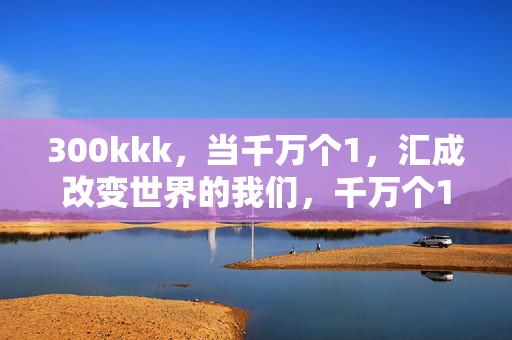 300kkk,当千万个1,汇成改变世界的我们,千万个1,汇成改变世界的我们 300kkk,当千万个1,汇成改变世界的我们,千万个1,汇成改变世界的我们