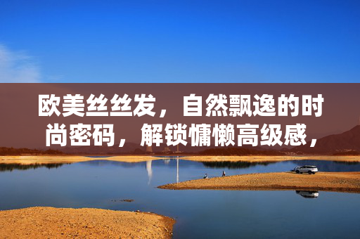 欧美丝丝发,自然飘逸的时尚密码,解锁慵懒高级感,欧美丝丝发,慵懒高级感的自然密码 欧美丝丝发,自然飘逸的时尚密码,解锁慵懒高级感,欧美丝丝发,慵懒高级感的自然密码