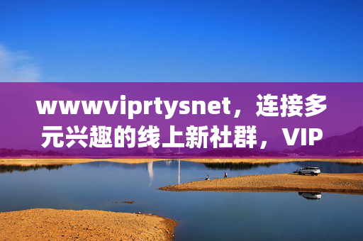 wwwviprtysnet,连接多元兴趣的线上新社群,VIPRtysNet连接多元兴趣的线上新社群 wwwviprtysnet,连接多元兴趣的线上新社群,VIPRtysNet连接多元兴趣的线上新社群