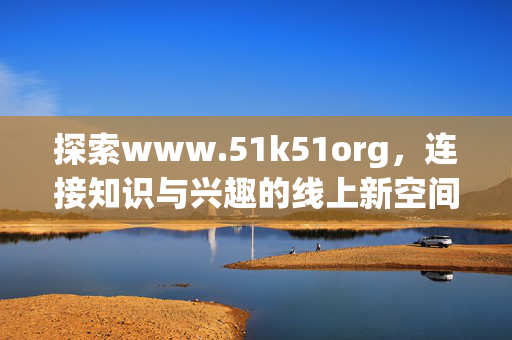 探索www.51k51org，连接知识与兴趣的线上新空间，51k51org，连接知识与兴趣的线上新空间