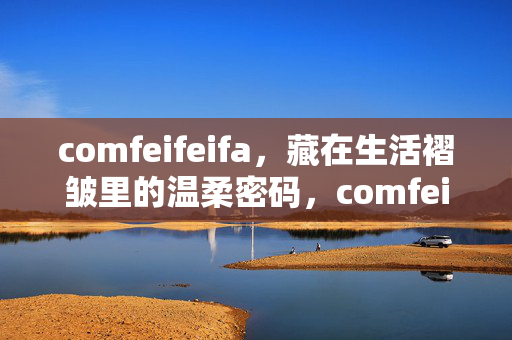 comfeifeifa,藏在生活褶皱里的温柔密码,comfeifeifa,藏在生活褶皱里的温柔密码 comfeifeifa,藏在生活褶皱里的温柔密码,comfeifeifa,藏在生活褶皱里的温柔密码