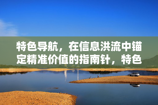 特色导航,在信息洪流中锚定精准价值的指南针,特色导航,信息洪流中的精准价值指南针 特色导航,在信息洪流中锚定精准价值的指南针,特色导航,信息洪流中的精准价值指南针