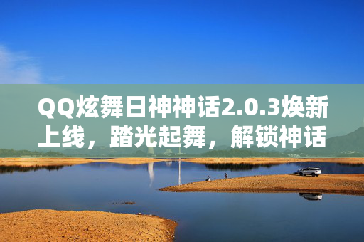 QQ炫舞日神神话2.0.3焕新上线，踏光起舞，解锁神话级音舞新体验，QQ炫舞日神神话2.0.3焕新上线，踏光起舞，解锁神话级音舞新体验