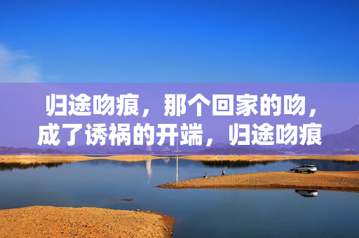 归途吻痕,那个回家的吻,成了诱祸的开端,归途吻痕,吻痕诱祸 归途吻痕,那个回家的吻,成了诱祸的开端,归途吻痕,吻痕诱祸
