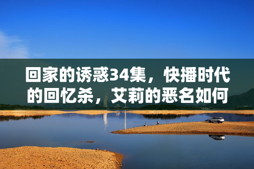 回家的诱惑34集,快播时代的回忆杀,艾莉的恶名如何炼成?快播回忆杀,回家的诱惑34集,艾莉恶名炼成记 回家的诱惑34集,快播时代的回忆杀,艾莉的恶名如何炼成?快播回忆杀,回家的诱惑34集,艾莉恶名炼成记