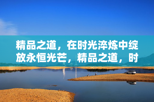 精品之道,在时光淬炼中绽放永恒光芒,精品之道,时光淬炼的永恒光芒 精品之道,在时光淬炼中绽放永恒光芒,精品之道,时光淬炼的永恒光芒