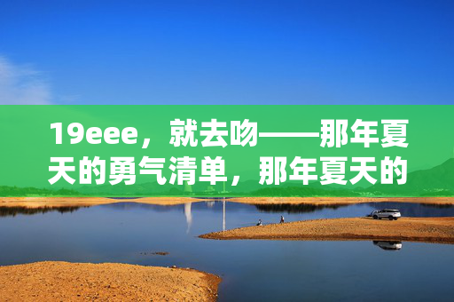 19eee,就去吻——那年夏天的勇气清单,那年夏天的勇气,就是去吻 19eee,就去吻——那年夏天的勇气清单,那年夏天的勇气,就是去吻