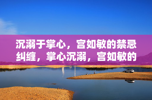 沉溺于掌心,宫如敏的禁忌纠缠,掌心沉溺,宫如敏的禁忌纠缠 沉溺于掌心,宫如敏的禁忌纠缠,掌心沉溺,宫如敏的禁忌纠缠