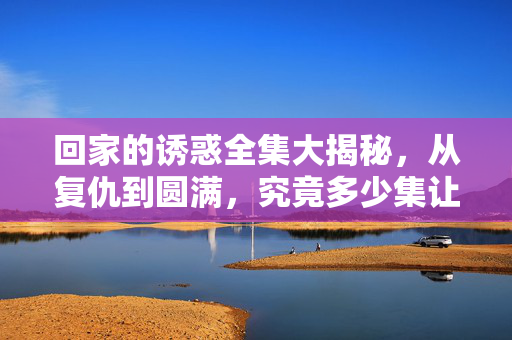回家的诱惑全集大揭秘,从复仇到圆满,究竟多少集让你欲罢不能?回家的诱惑全集大揭秘,从复仇到圆满,多少集让你欲罢不能? 回家的诱惑全集大揭秘,从复仇到圆满,究竟多少集让你欲罢不能?回家的诱惑全集大揭秘,从复仇到圆满,多少集让你欲罢不能?