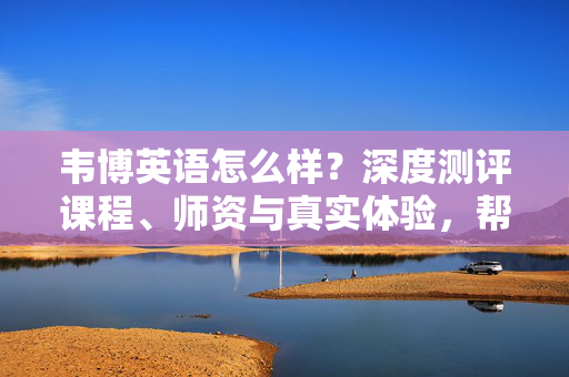 韦博英语怎么样?深度测评课程、师资与真实体验,帮你理性选择,韦博英语怎么样?深度测评课程、师资与真实体验,理性选择指南 韦博英语怎么样?深度测评课程、师资与真实体验,帮你理性选择,韦博英语怎么样?深度测评课程、师资与真实体验,理性选择指南