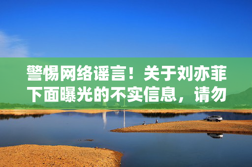 警惕网络谣言!关于刘亦菲下面曝光的不实信息,请勿轻信传播,警惕刘亦菲不实信息曝光,勿信网络谣言 警惕网络谣言!关于刘亦菲下面曝光的不实信息,请勿轻信传播,警惕刘亦菲不实信息曝光,勿信网络谣言