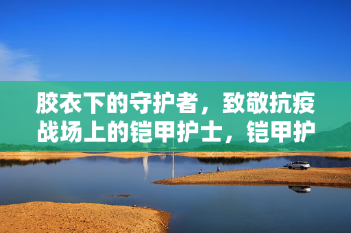 胶衣下的守护者,致敬抗疫战场上的铠甲护士,铠甲护士,胶衣下的抗疫守护者 胶衣下的守护者,致敬抗疫战场上的铠甲护士,铠甲护士,胶衣下的抗疫守护者