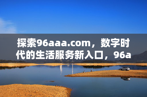 探索96aaa.com,数字时代的生活服务新入口,96aaa.com,数字时代生活服务新入口 探索96aaa.com,数字时代的生活服务新入口,96aaa.com,数字时代生活服务新入口