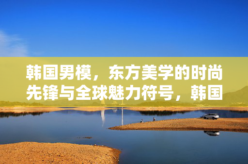 韩国男模,东方美学的时尚先锋与全球魅力符号,韩国男模,东方美学的时尚先锋与全球魅力符号 韩国男模,东方美学的时尚先锋与全球魅力符号,韩国男模,东方美学的时尚先锋与全球魅力符号