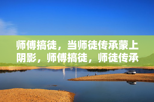 师傅搞徒,当师徒传承蒙上阴影,师傅搞徒,师徒传承蒙阴影 师傅搞徒,当师徒传承蒙上阴影,师傅搞徒,师徒传承蒙阴影