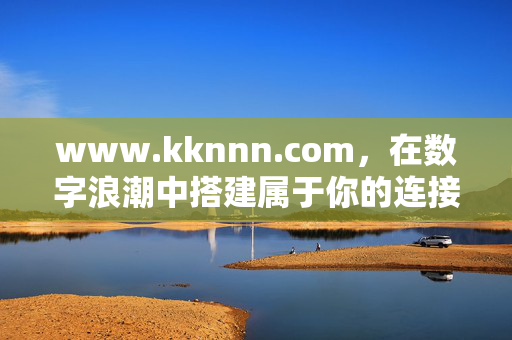 www.kknnn.com,在数字浪潮中搭建属于你的连接之桥,搭建属于你的数字连接之桥 www.kknnn.com,在数字浪潮中搭建属于你的连接之桥,搭建属于你的数字连接之桥