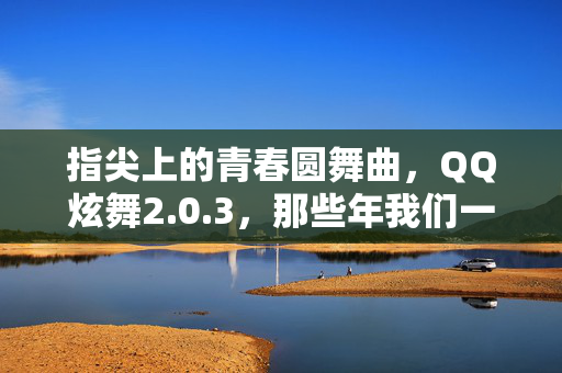 指尖上的青春圆舞曲,QQ炫舞2.0.3,那些年我们一起跳过的时光,指尖青春圆舞曲,QQ炫舞的时光舞步 指尖上的青春圆舞曲,QQ炫舞2.0.3,那些年我们一起跳过的时光,指尖青春圆舞曲,QQ炫舞的时光舞步