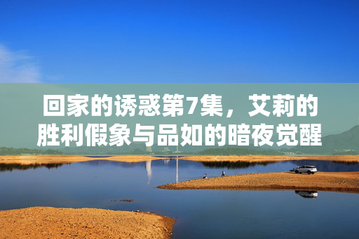 回家的诱惑第7集，艾莉的胜利假象与品如的暗夜觉醒——豪门深渊里的第一声警钟，品如暗夜觉醒，艾莉假象破灭，豪门深渊警钟初鸣
