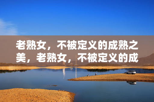 老熟女,不被定义的成熟之美,老熟女,不被定义的成熟之美 老熟女,不被定义的成熟之美,老熟女,不被定义的成熟之美