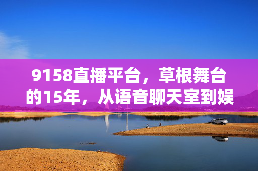 9158直播平台,草根舞台的15年,从语音聊天室到娱乐生态圈,9158,15年草根舞台,从语音聊天室到娱乐生态圈 9158直播平台,草根舞台的15年,从语音聊天室到娱乐生态圈,9158,15年草根舞台,从语音聊天室到娱乐生态圈