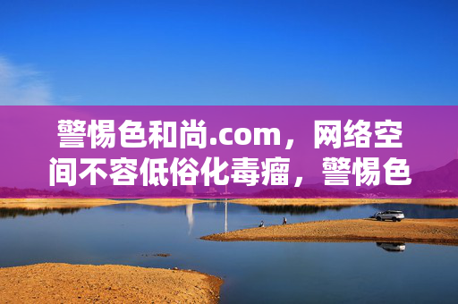 警惕色和尚.com,网络空间不容低俗化毒瘤,警惕色和尚.com,铲除网络低俗化毒瘤 警惕色和尚.com,网络空间不容低俗化毒瘤,警惕色和尚.com,铲除网络低俗化毒瘤