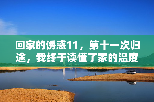 回家的诱惑11,第十一次归途,我终于读懂了家的温度,第十一次归途,读懂家的温度 回家的诱惑11,第十一次归途,我终于读懂了家的温度,第十一次归途,读懂家的温度