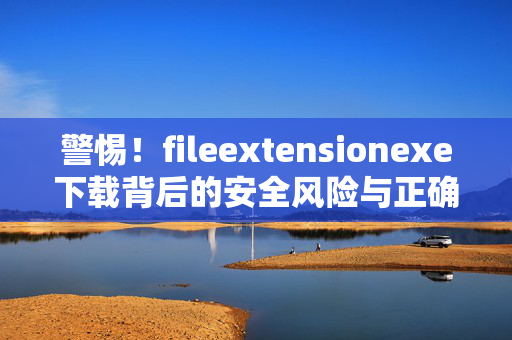 警惕!fileextensionexe下载背后的安全风险与正确操作指南,警惕!fileextensionexe下载的安全风险与正确操作指南 警惕!fileextensionexe下载背后的安全风险与正确操作指南,警惕!fileextensionexe下载的安全风险与正确操作指南