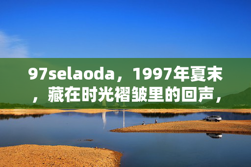 97selaoda,1997年夏末,藏在时光褶皱里的回声,97selaoda,1997年夏末,藏在时光褶皱里的回声 97selaoda,1997年夏末,藏在时光褶皱里的回声,97selaoda,1997年夏末,藏在时光褶皱里的回声