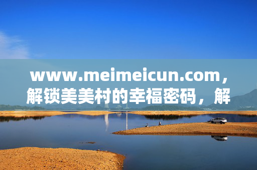 www.meimeicun.com，解锁美美村的幸福密码，解锁美美村的幸福密码