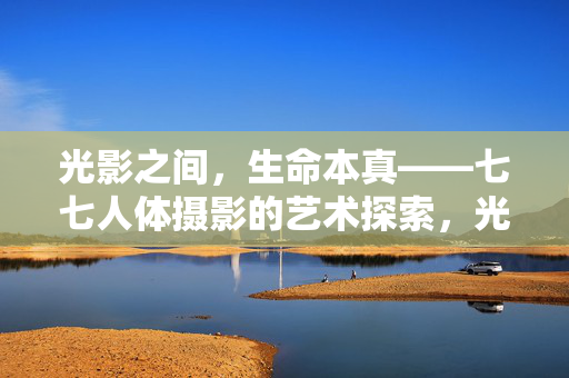 光影之间,生命本真——七七人体摄影的艺术探索,光影之间,生命本真,七七人体摄影艺术探索 光影之间,生命本真——七七人体摄影的艺术探索,光影之间,生命本真,七七人体摄影艺术探索