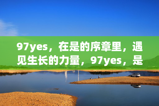 97yes,在是的序章里,遇见生长的力量,97yes,是的序章,遇见生长的力量 97yes,在是的序章里,遇见生长的力量,97yes,是的序章,遇见生长的力量