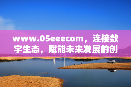 www.05eeecom,连接数字生态,赋能未来发展的创新枢纽,05eeecom,连接数字生态,赋能未来发展的创新枢纽 www.05eeecom,连接数字生态,赋能未来发展的创新枢纽,05eeecom,连接数字生态,赋能未来发展的创新枢纽
