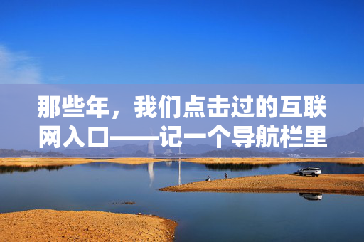 那些年,我们点击过的互联网入口——记一个导航栏里的青春,那些年,导航栏里的青春入口 那些年,我们点击过的互联网入口——记一个导航栏里的青春,那些年,导航栏里的青春入口