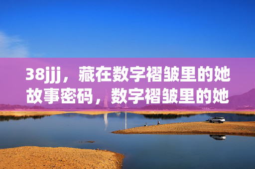 38jjj,藏在数字褶皱里的她故事密码,数字褶皱里的她故事密码 38jjj,藏在数字褶皱里的她故事密码,数字褶皱里的她故事密码