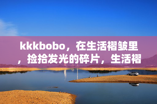 kkkbobo,在生活褶皱里,捡拾发光的碎片,生活褶皱里,捡拾发光碎片 kkkbobo,在生活褶皱里,捡拾发光的碎片,生活褶皱里,捡拾发光碎片