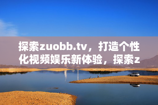 探索zuobb.tv,打造个性化视频娱乐新体验,探索zuobb.tv,打造个性化视频娱乐新体验 探索zuobb.tv,打造个性化视频娱乐新体验,探索zuobb.tv,打造个性化视频娱乐新体验